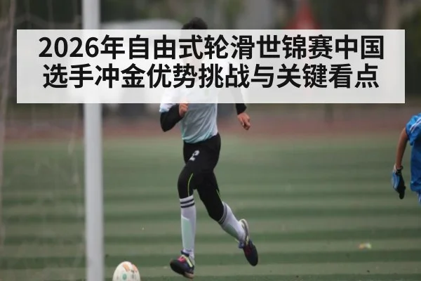 2026年自由式轮滑世锦赛中国选手冲金优势挑战与关键看点