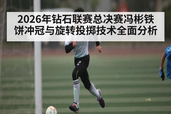 2026年钻石联赛总决赛冯彬铁饼冲冠与旋转投掷技术全面分析