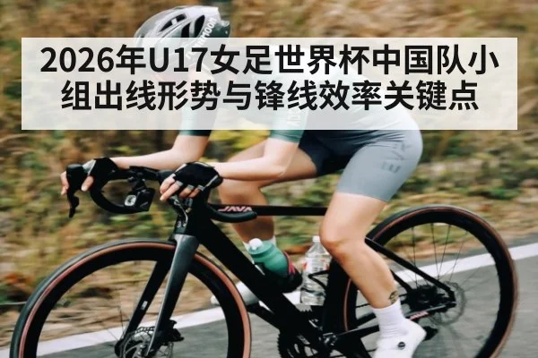 2026年U17女足世界杯中国队小组出线形势与锋线效率关键点